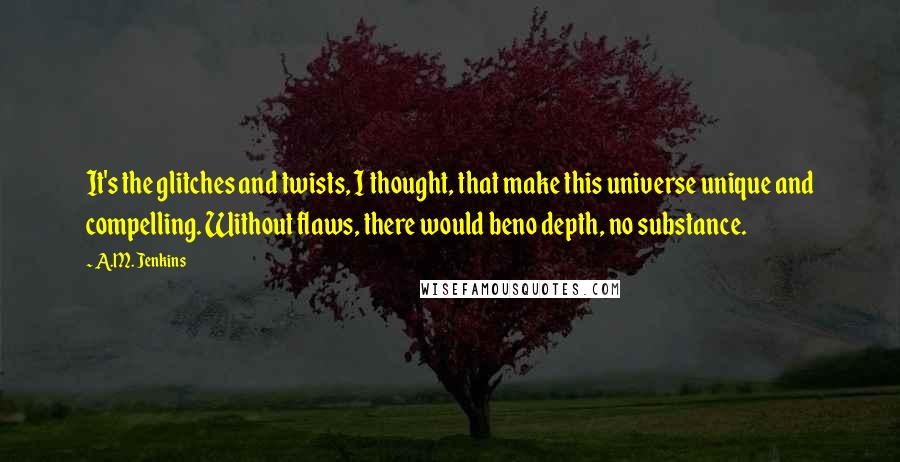 A.M. Jenkins Quotes: It's the glitches and twists, I thought, that make this universe unique and compelling. Without flaws, there would beno depth, no substance.