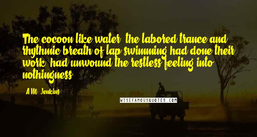 A.M. Jenkins Quotes: The cocoon like water, the labored trance and rhythmic breath of lap swimming had done their work, had unwound the restless feeling into nothingness.