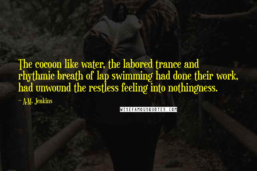 A.M. Jenkins Quotes: The cocoon like water, the labored trance and rhythmic breath of lap swimming had done their work, had unwound the restless feeling into nothingness.