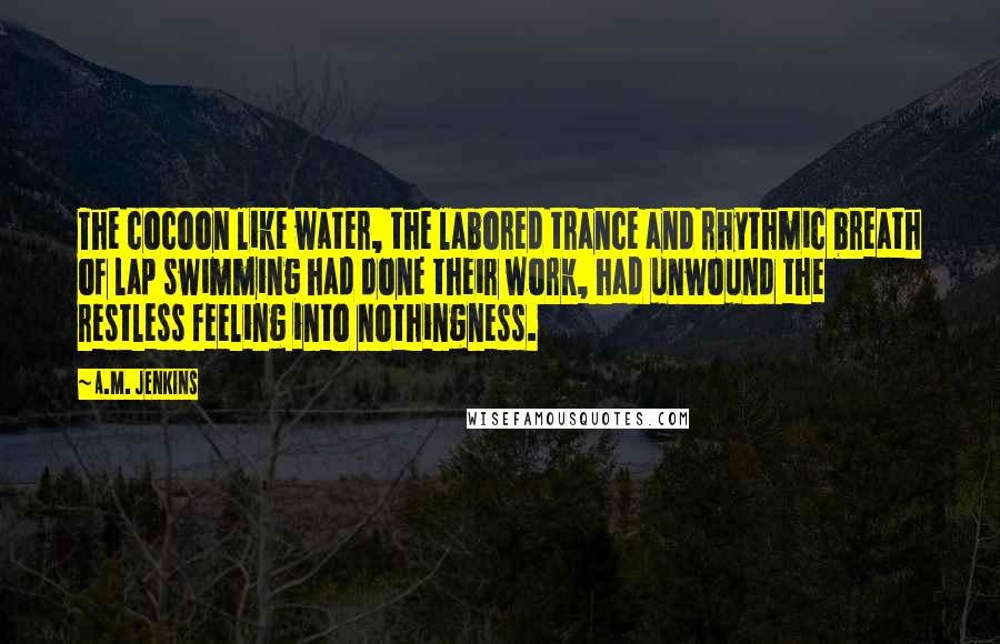 A.M. Jenkins Quotes: The cocoon like water, the labored trance and rhythmic breath of lap swimming had done their work, had unwound the restless feeling into nothingness.