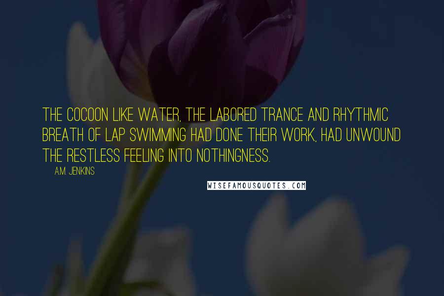 A.M. Jenkins Quotes: The cocoon like water, the labored trance and rhythmic breath of lap swimming had done their work, had unwound the restless feeling into nothingness.