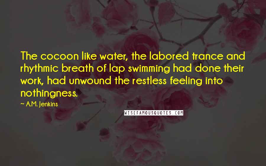 A.M. Jenkins Quotes: The cocoon like water, the labored trance and rhythmic breath of lap swimming had done their work, had unwound the restless feeling into nothingness.