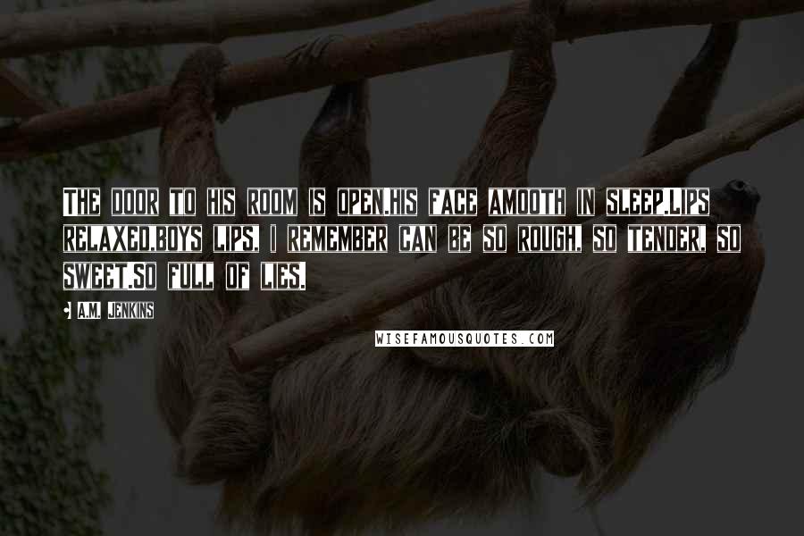 A.M. Jenkins Quotes: The door to his room is open.his face amooth in sleep.Lips relaxed,boys lips, i remember can be so rough, so tender, so sweet.So full of lies.
