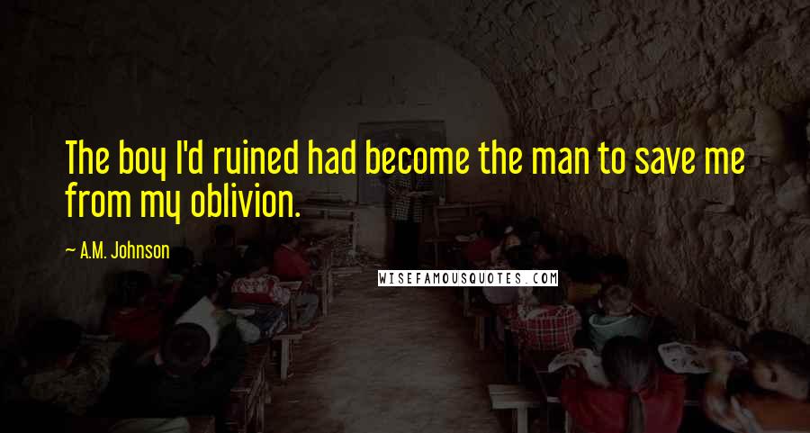 A.M. Johnson Quotes: The boy I'd ruined had become the man to save me from my oblivion.