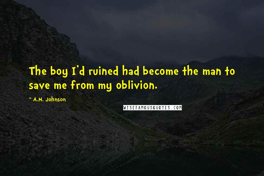 A.M. Johnson Quotes: The boy I'd ruined had become the man to save me from my oblivion.