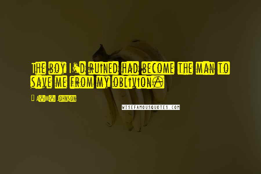 A.M. Johnson Quotes: The boy I'd ruined had become the man to save me from my oblivion.