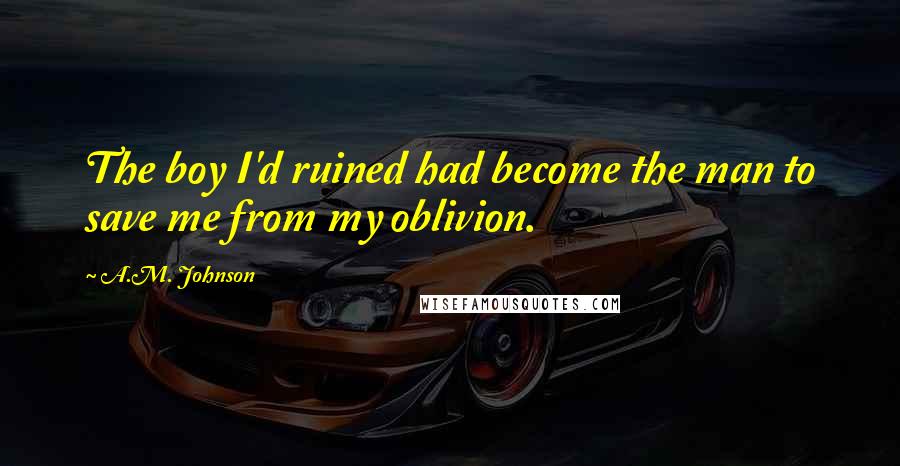 A.M. Johnson Quotes: The boy I'd ruined had become the man to save me from my oblivion.