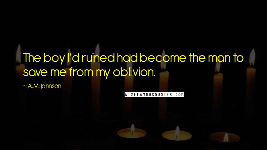 A.M. Johnson Quotes: The boy I'd ruined had become the man to save me from my oblivion.