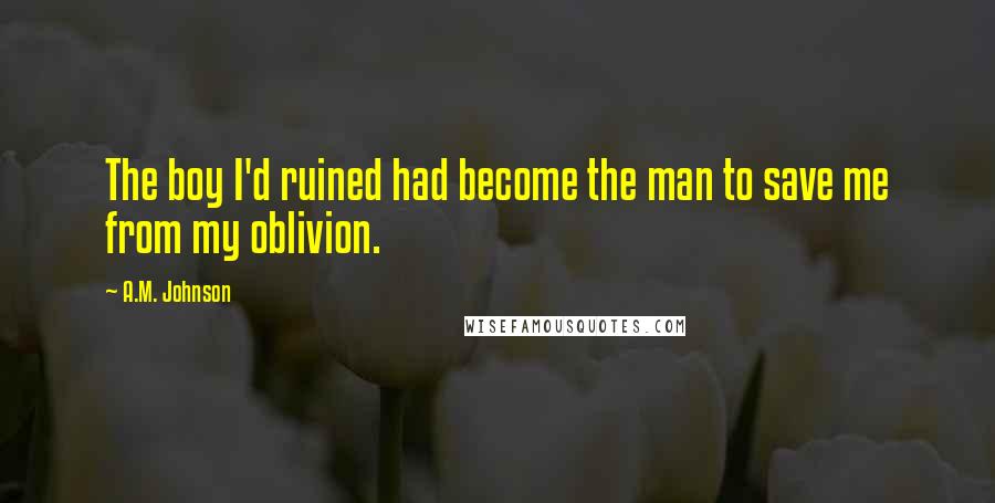 A.M. Johnson Quotes: The boy I'd ruined had become the man to save me from my oblivion.