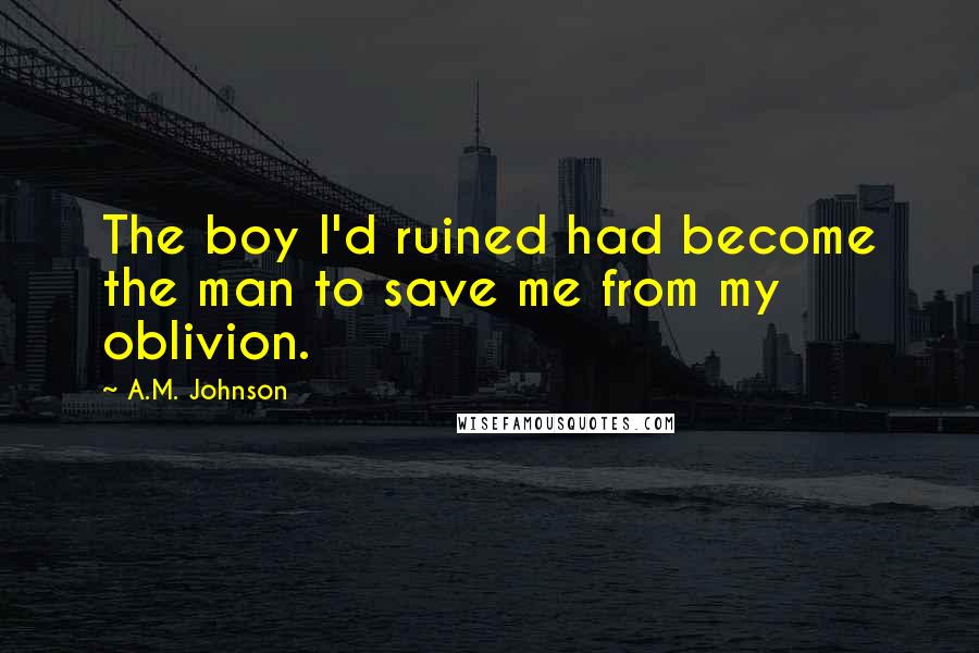 A.M. Johnson Quotes: The boy I'd ruined had become the man to save me from my oblivion.