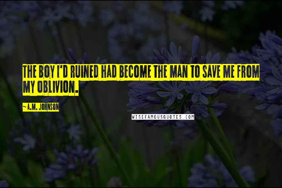 A.M. Johnson Quotes: The boy I'd ruined had become the man to save me from my oblivion.