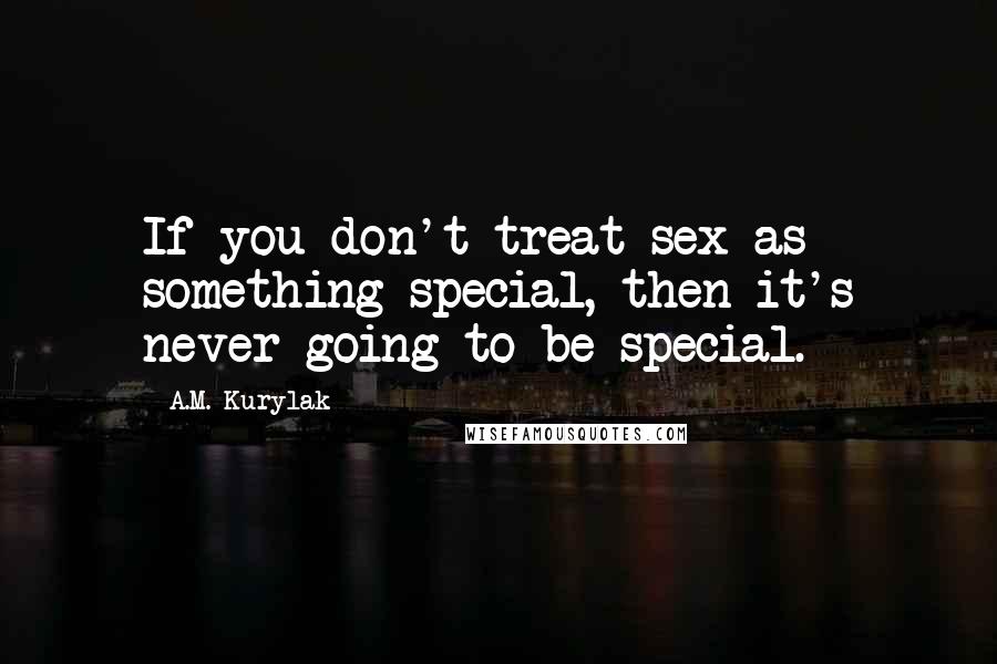 A.M. Kurylak Quotes: If you don't treat sex as something special, then it's never going to be special.