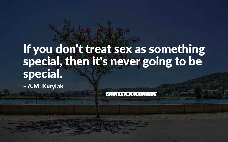 A.M. Kurylak Quotes: If you don't treat sex as something special, then it's never going to be special.