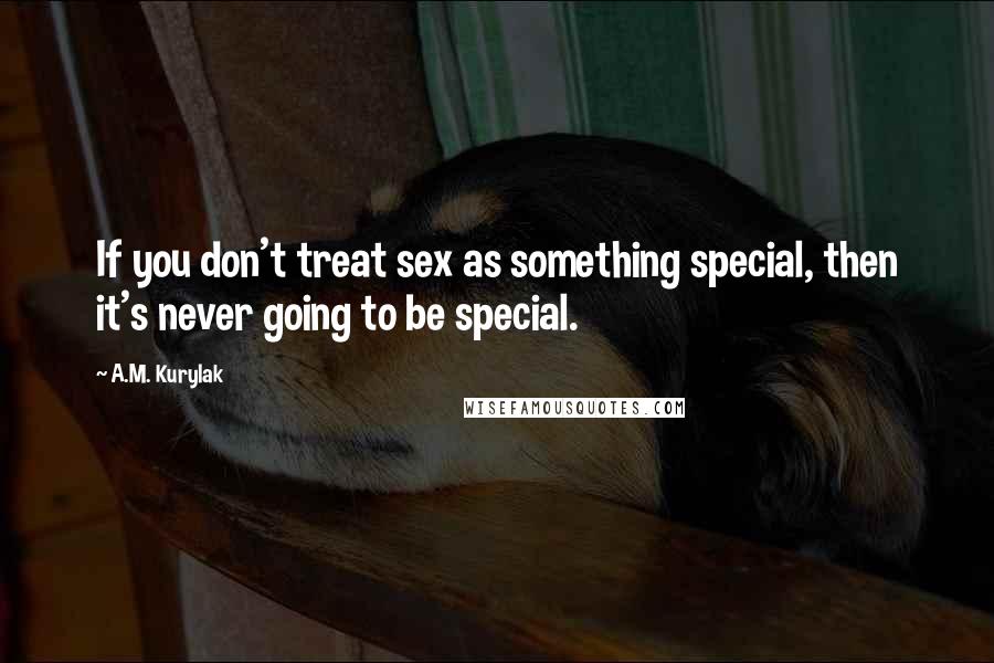 A.M. Kurylak Quotes: If you don't treat sex as something special, then it's never going to be special.