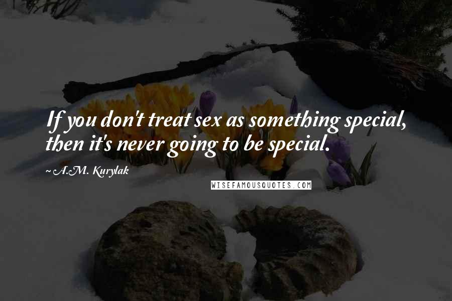 A.M. Kurylak Quotes: If you don't treat sex as something special, then it's never going to be special.