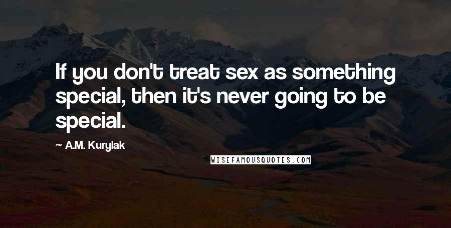 A.M. Kurylak Quotes: If you don't treat sex as something special, then it's never going to be special.