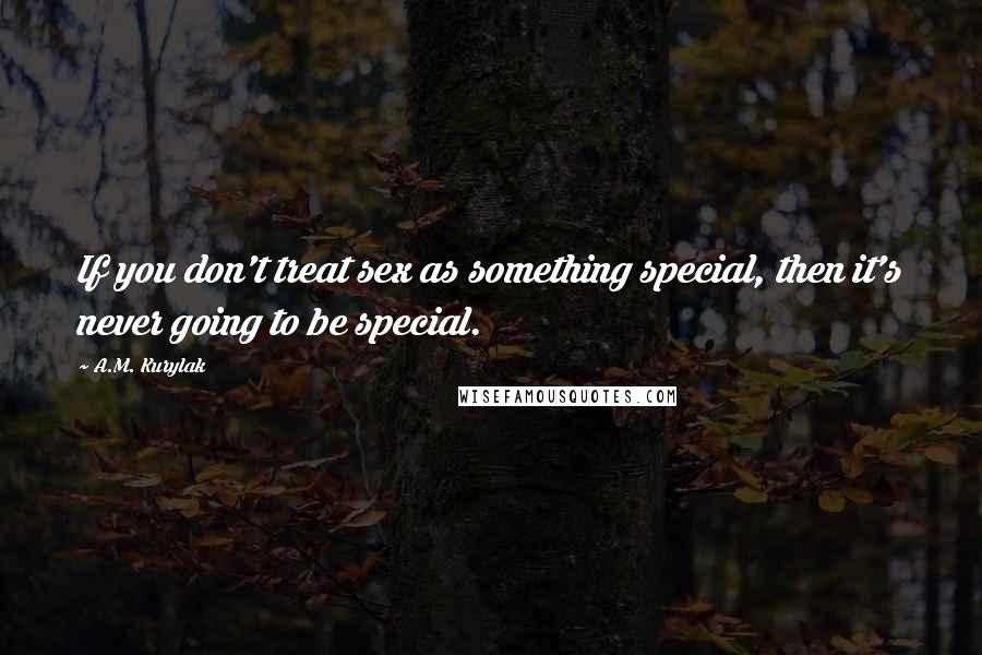 A.M. Kurylak Quotes: If you don't treat sex as something special, then it's never going to be special.