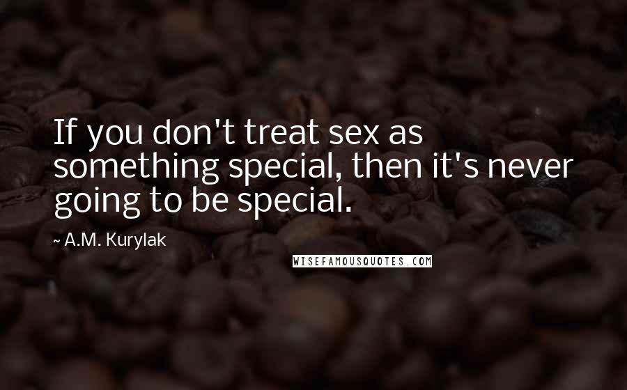 A.M. Kurylak Quotes: If you don't treat sex as something special, then it's never going to be special.