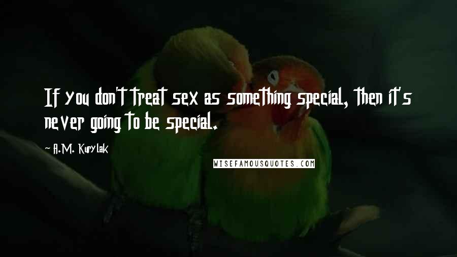 A.M. Kurylak Quotes: If you don't treat sex as something special, then it's never going to be special.