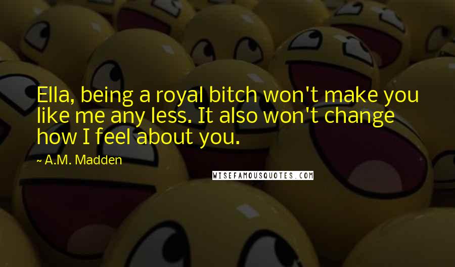 A.M. Madden Quotes: Ella, being a royal bitch won't make you like me any less. It also won't change how I feel about you.