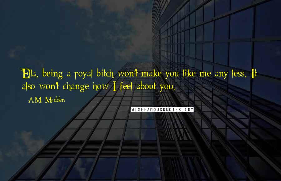 A.M. Madden Quotes: Ella, being a royal bitch won't make you like me any less. It also won't change how I feel about you.