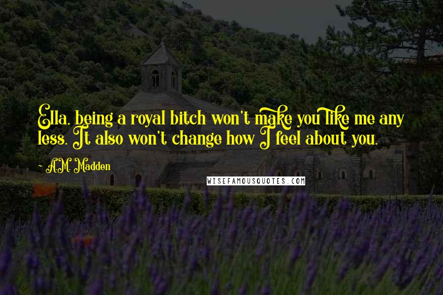 A.M. Madden Quotes: Ella, being a royal bitch won't make you like me any less. It also won't change how I feel about you.