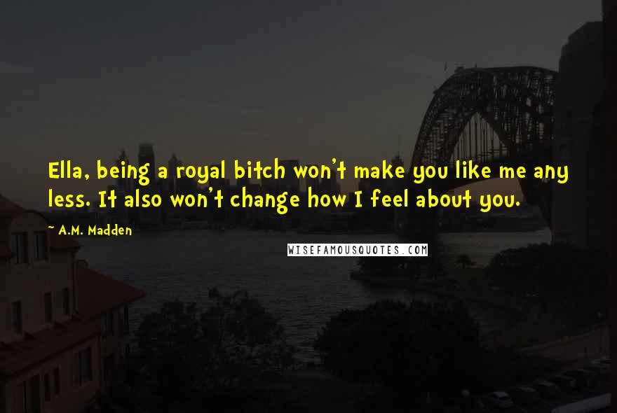 A.M. Madden Quotes: Ella, being a royal bitch won't make you like me any less. It also won't change how I feel about you.