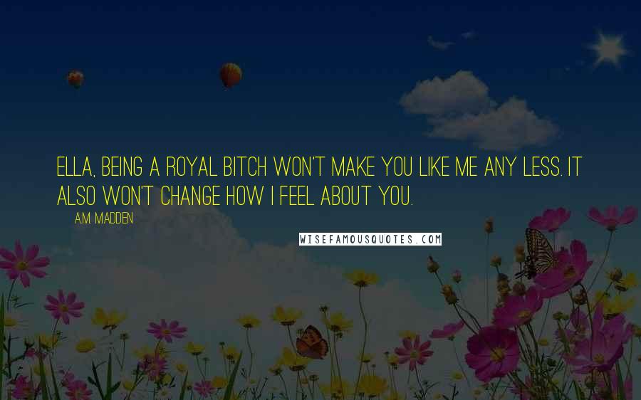 A.M. Madden Quotes: Ella, being a royal bitch won't make you like me any less. It also won't change how I feel about you.