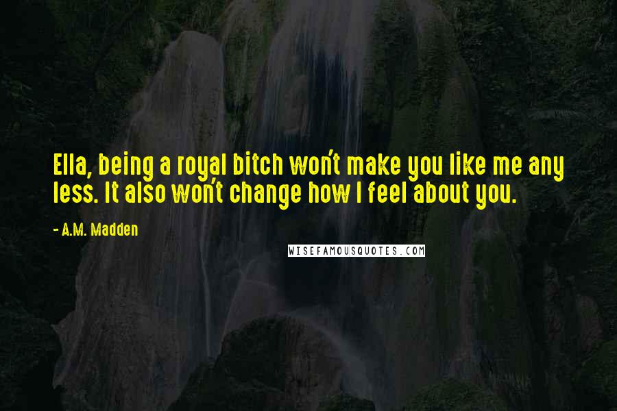 A.M. Madden Quotes: Ella, being a royal bitch won't make you like me any less. It also won't change how I feel about you.