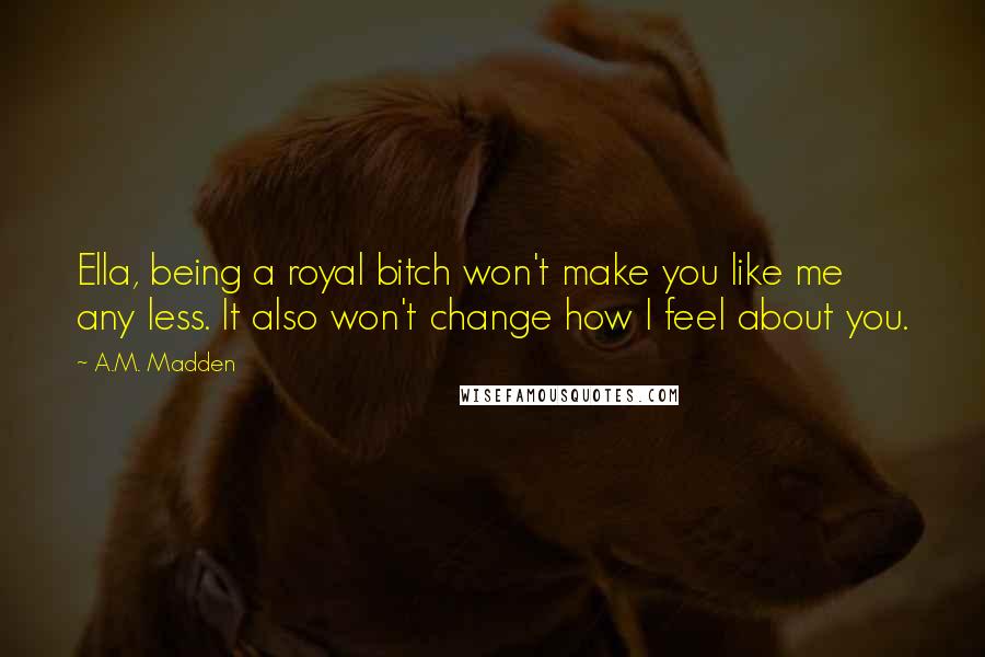 A.M. Madden Quotes: Ella, being a royal bitch won't make you like me any less. It also won't change how I feel about you.