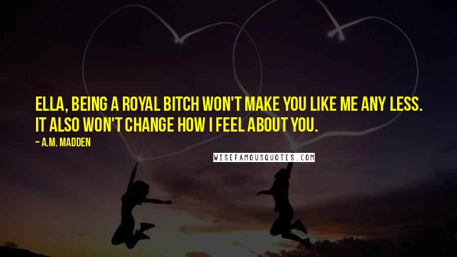 A.M. Madden Quotes: Ella, being a royal bitch won't make you like me any less. It also won't change how I feel about you.