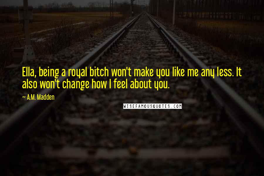 A.M. Madden Quotes: Ella, being a royal bitch won't make you like me any less. It also won't change how I feel about you.