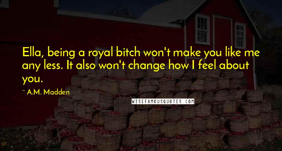 A.M. Madden Quotes: Ella, being a royal bitch won't make you like me any less. It also won't change how I feel about you.