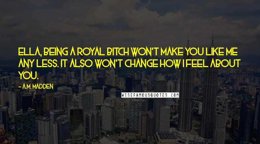 A.M. Madden Quotes: Ella, being a royal bitch won't make you like me any less. It also won't change how I feel about you.