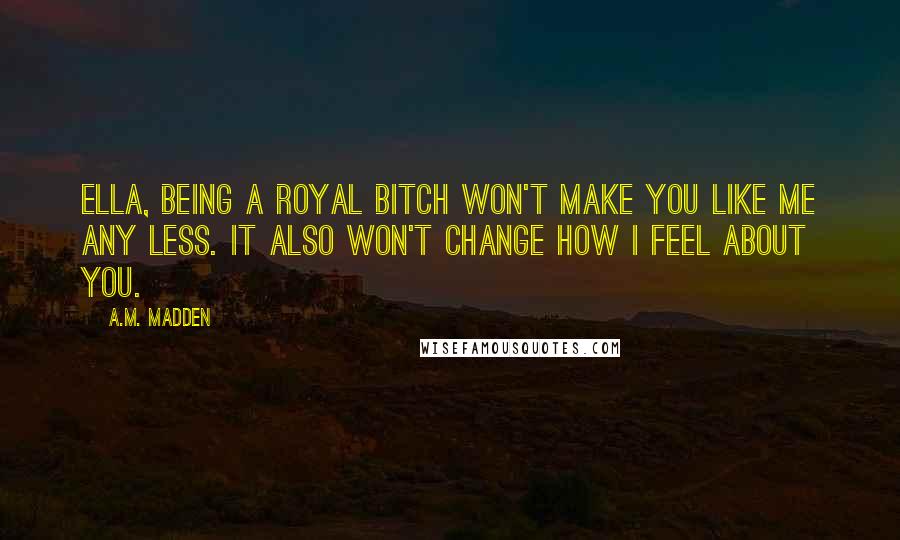 A.M. Madden Quotes: Ella, being a royal bitch won't make you like me any less. It also won't change how I feel about you.