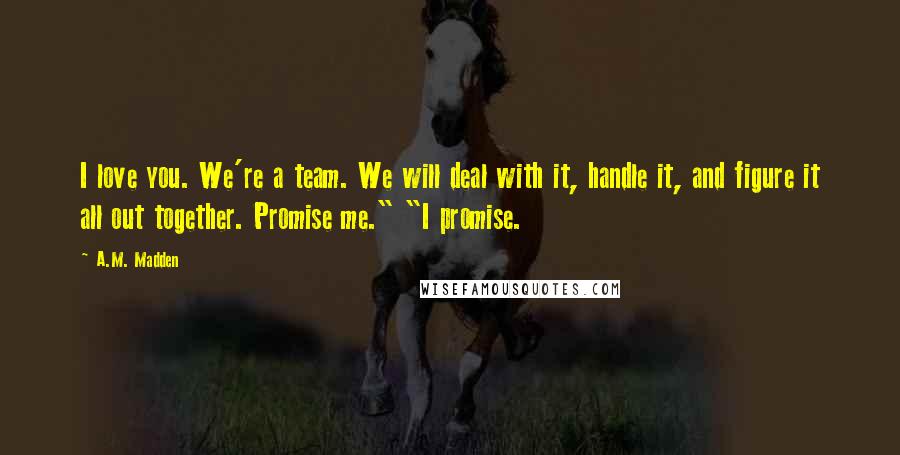 A.M. Madden Quotes: I love you. We're a team. We will deal with it, handle it, and figure it all out together. Promise me." "I promise.