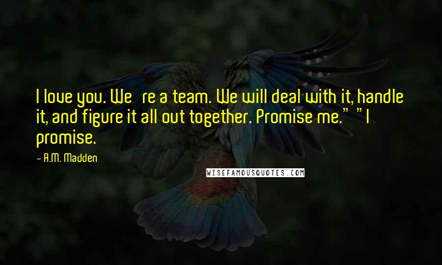 A.M. Madden Quotes: I love you. We're a team. We will deal with it, handle it, and figure it all out together. Promise me." "I promise.