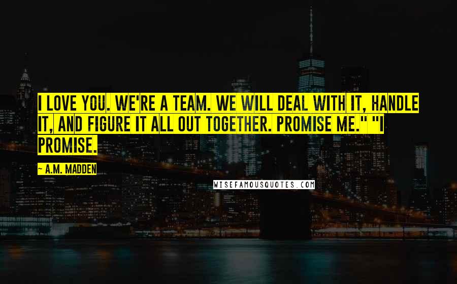 A.M. Madden Quotes: I love you. We're a team. We will deal with it, handle it, and figure it all out together. Promise me." "I promise.