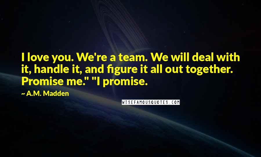 A.M. Madden Quotes: I love you. We're a team. We will deal with it, handle it, and figure it all out together. Promise me." "I promise.