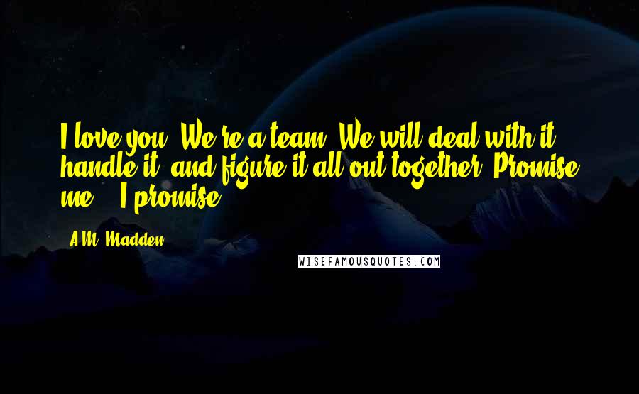 A.M. Madden Quotes: I love you. We're a team. We will deal with it, handle it, and figure it all out together. Promise me." "I promise.