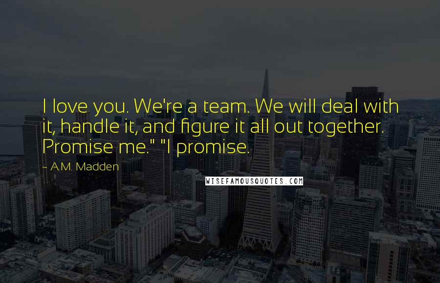 A.M. Madden Quotes: I love you. We're a team. We will deal with it, handle it, and figure it all out together. Promise me." "I promise.