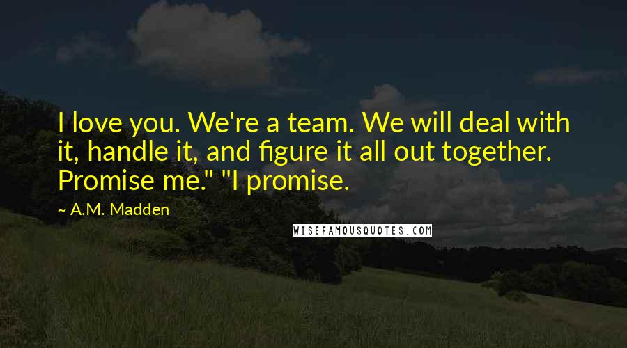 A.M. Madden Quotes: I love you. We're a team. We will deal with it, handle it, and figure it all out together. Promise me." "I promise.