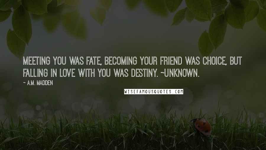 A.M. Madden Quotes: Meeting you was fate, becoming your friend was choice, but falling in love with you was destiny. ~Unknown.