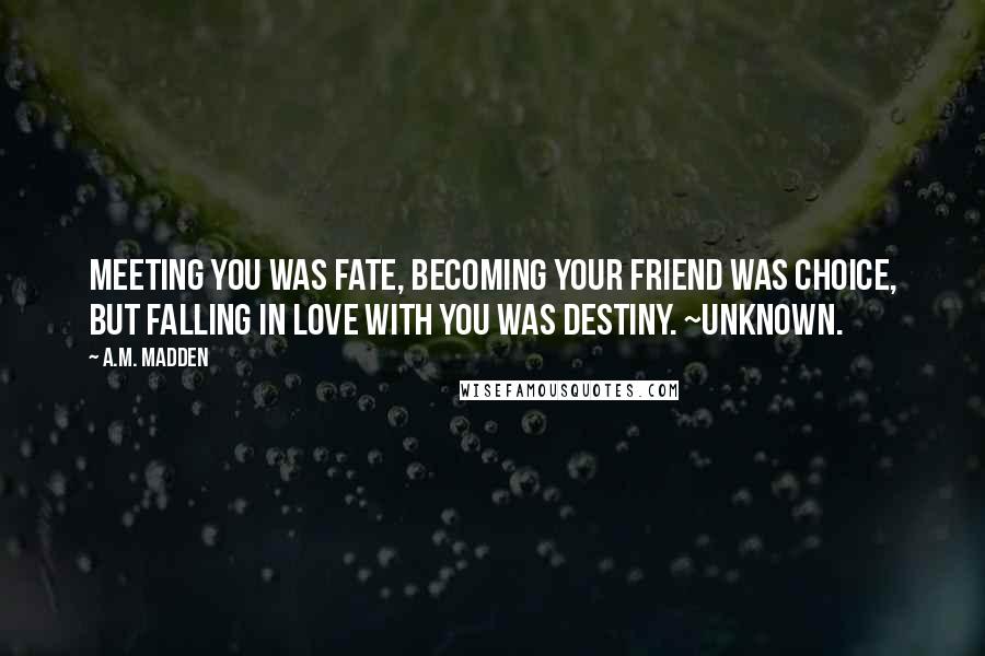 A.M. Madden Quotes: Meeting you was fate, becoming your friend was choice, but falling in love with you was destiny. ~Unknown.