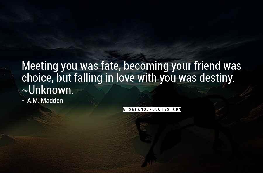 A.M. Madden Quotes: Meeting you was fate, becoming your friend was choice, but falling in love with you was destiny. ~Unknown.