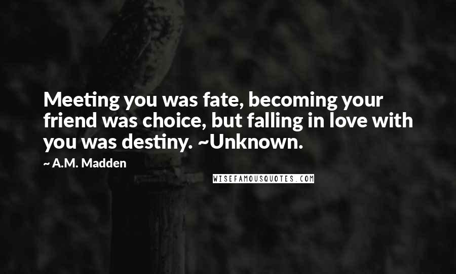 A.M. Madden Quotes: Meeting you was fate, becoming your friend was choice, but falling in love with you was destiny. ~Unknown.