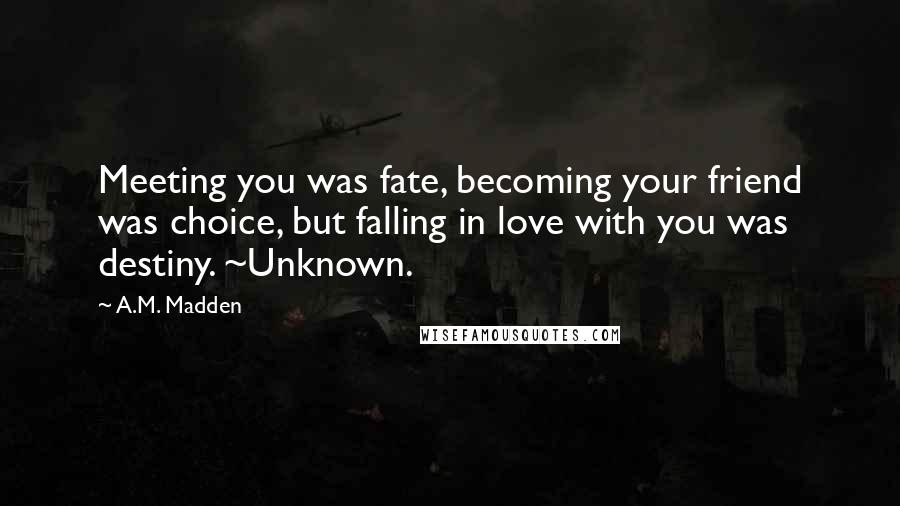 A.M. Madden Quotes: Meeting you was fate, becoming your friend was choice, but falling in love with you was destiny. ~Unknown.