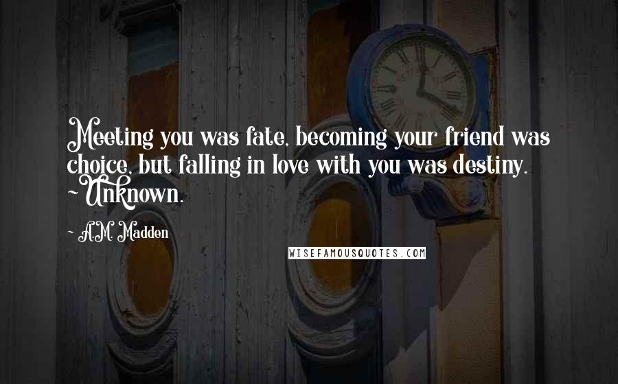 A.M. Madden Quotes: Meeting you was fate, becoming your friend was choice, but falling in love with you was destiny. ~Unknown.