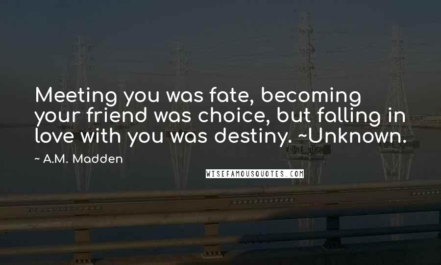 A.M. Madden Quotes: Meeting you was fate, becoming your friend was choice, but falling in love with you was destiny. ~Unknown.