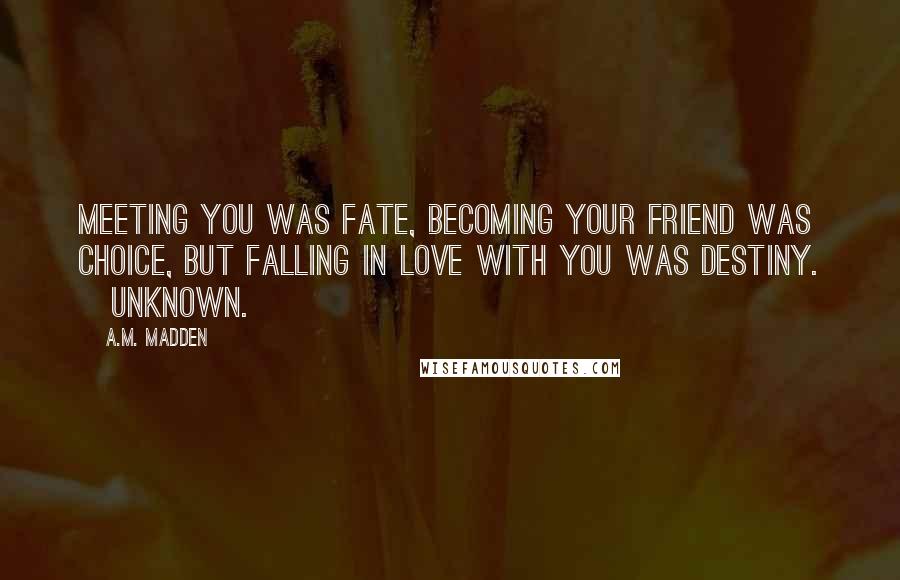 A.M. Madden Quotes: Meeting you was fate, becoming your friend was choice, but falling in love with you was destiny. ~Unknown.